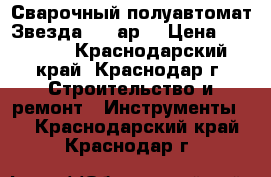  Сварочный полуавтомат Звезда 220 ар  › Цена ­ 20 000 - Краснодарский край, Краснодар г. Строительство и ремонт » Инструменты   . Краснодарский край,Краснодар г.